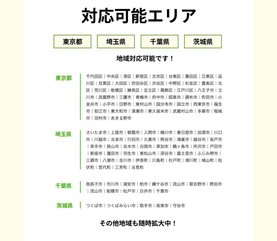 対応可能エリア。東京都、千代田区中央区港区新宿区文京区台東区墨田区江東区品川区目黒区大田区世田谷区渋谷区中野区杉並区豊島区北区荒川区板橋区練馬区足立区葛飾区江戸川区八王子市立川市武蔵野市三鷹市青梅市府中市昭島市調布市町田市小金井市小平市日野市東村山市国分寺市国立市西東京市福生市狛江市東大和市清瀬市東久留米市武蔵村山市多摩市稲城市羽村市あきる野市。埼玉県越谷市さいたま市上尾市朝霞市入間市桶川市春日部市加須市川口市川越市北本市行田市久喜市熊谷市鴻巣市坂戸市幸手市狭山市志木市白岡市草加市鶴ヶ島市所沢市戸田市新座市蓮田市羽生市東松山市深谷市富士見市ふじみ野市三郷市八潮市吉川市伊奈町川島町杉戸町滑川町鳩山町松伏町宮代町三芳町吉見町。千葉県我孫子市市川市浦安市柏市鎌ヶ谷市流山市習志野市野田市船橋市松戸市白井市千葉市。茨城県つくば市つくばみらいし取手市坂東市守谷市